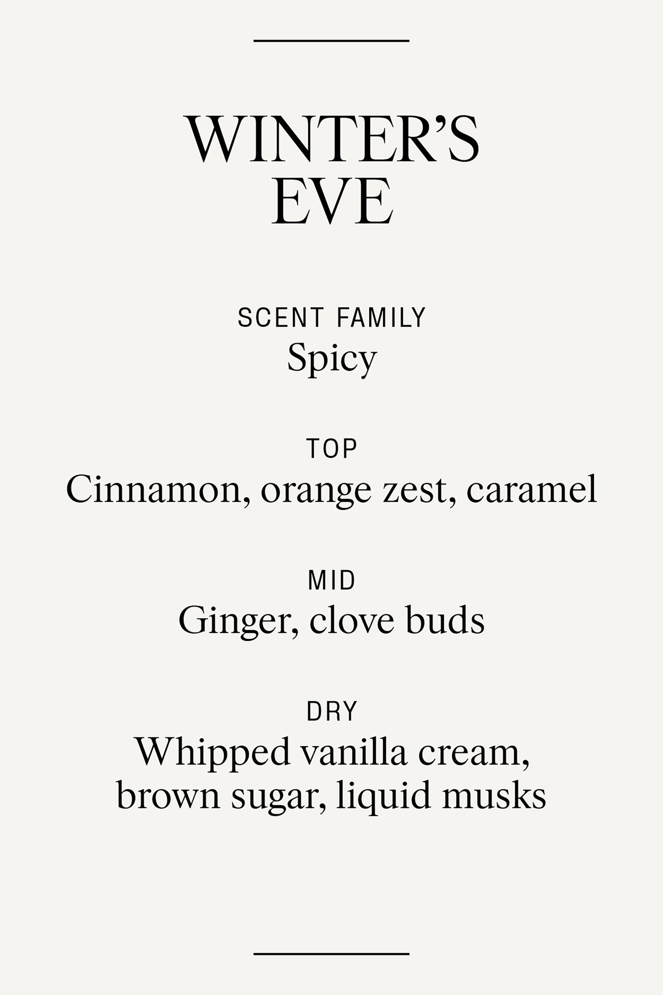 Agrandir l'image: Le profil olfactif de Winter's Eve décrit ses notes de fragrance, classées sous la famille des senteurs épicées. Il énumère des notes de tête de cannelle, de zeste d'orange et de caramel ; des notes de cœur de gingembre et de boutons de clou de girofle ; et des notes de fond de crème de vanille fouettée, de sucre brun et de muscs liquides.